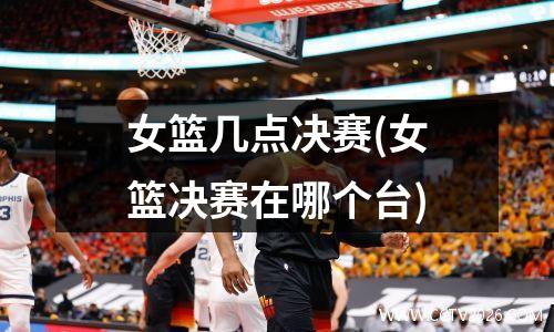 女篮几点决赛(女篮决赛在哪个台)