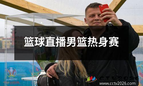 篮球直播男篮热身赛