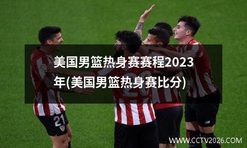 美国男篮热身赛赛程2023年(美国男篮热身赛比分)