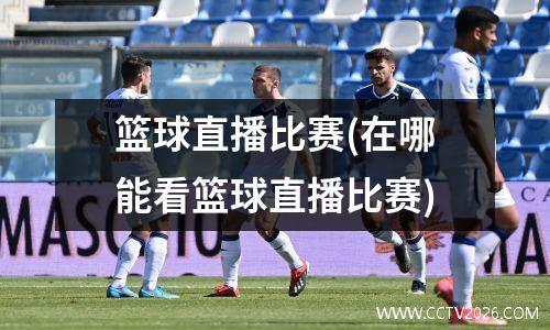 篮球直播比赛(在哪能看篮球直播比赛)