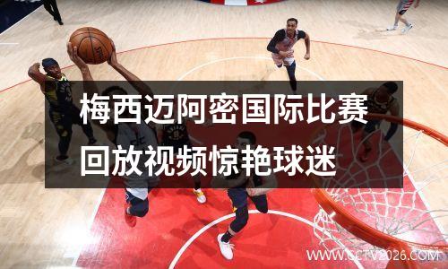 梅西迈阿密国际比赛回放视频惊艳球迷