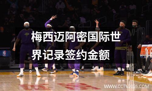 梅西迈阿密国际世界记录签约金额