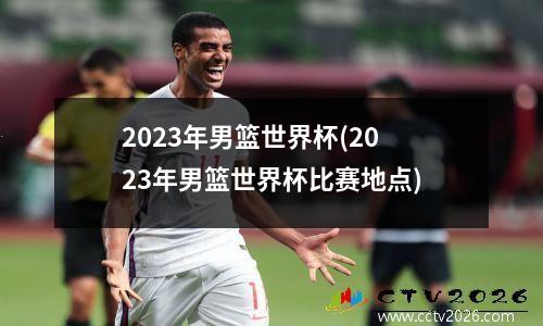 2023年男篮世界杯(2023年男篮世界杯比赛地点)
