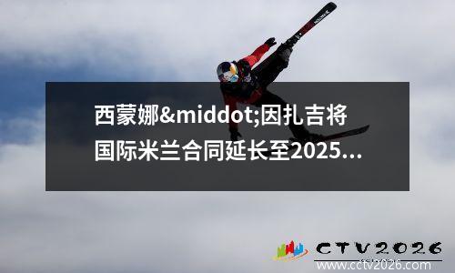 西蒙娜·因扎吉将国际米兰合同延长至2025年(西蒙娜英文)