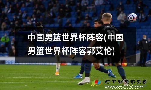 中国男篮世界杯阵容(中国男篮世界杯阵容郭艾伦)