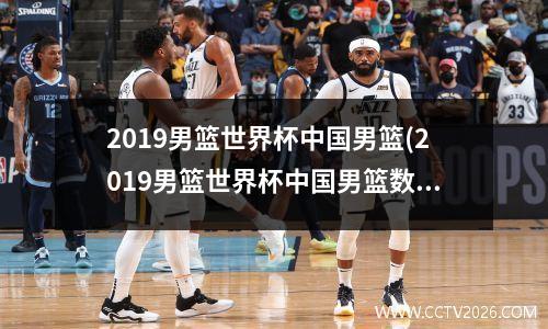 2019男篮世界杯中国男篮(2019男篮世界杯中国男篮数据)