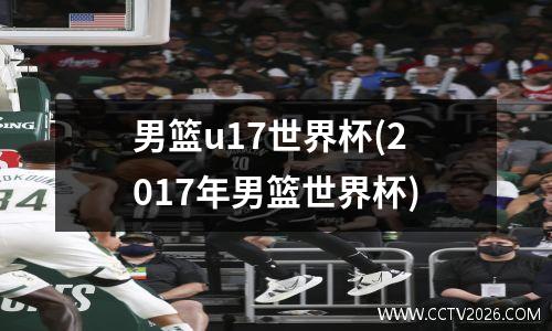 男篮u17世界杯(2017年男篮世界杯)