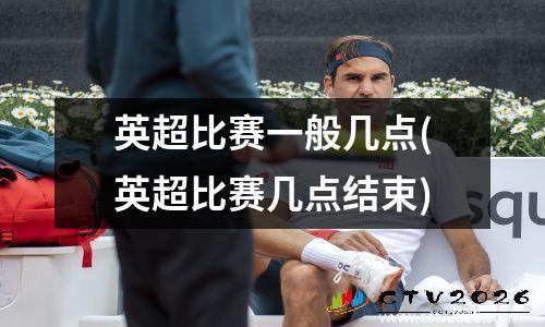 英超比赛一般几点(英超比赛几点结束)