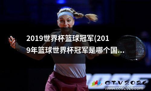 2019世界杯篮球冠军(2019年篮球世界杯冠军是哪个国家场地)