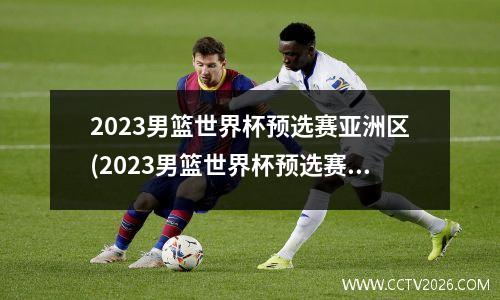 2023男篮世界杯预选赛亚洲区(2023男篮世界杯预选赛亚洲区在哪里打)