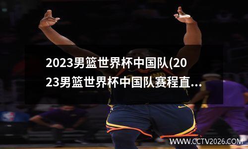 2023男篮世界杯中国队(2023男篮世界杯中国队赛程直播)