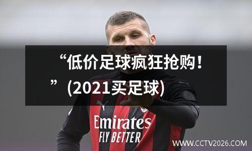 “低价足球疯狂抢购！”(2021买足球)