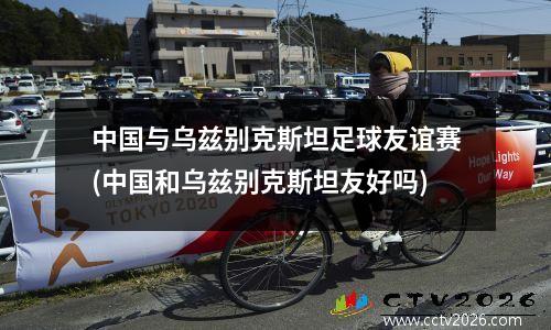 中国与乌兹别克斯坦足球友谊赛(中国和乌兹别克斯坦友好吗)