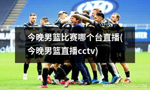 今晚男篮比赛哪个台直播(今晚男篮直播cctv)