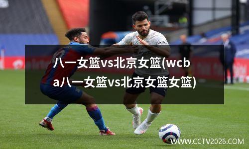 八一女篮vs北京女篮(wcba八一女篮vs北京女篮女篮)
