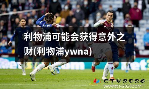 利物浦可能会获得意外之财(利物浦ywna)