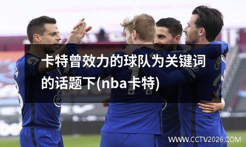 卡特曾效力的球队为关键词的话题下(nba卡特)