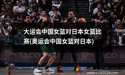 大运会中国女篮对日本女篮比赛(奥运会中国女篮对日本)