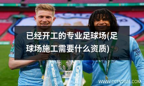 已经开工的专业足球场(足球场施工需要什么资质)