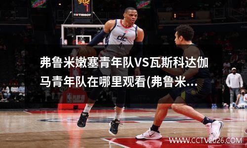 弗鲁米嫩塞青年队VS瓦斯科达伽马青年队在哪里观看(弗鲁米嫩对塞阿拉比赛结果)
