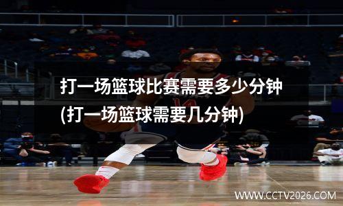 打一场篮球比赛需要多少分钟(打一场篮球需要几分钟)