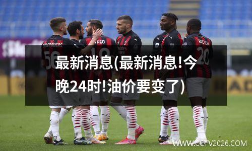 最新消息(最新消息!今晚24时!油价要变了)