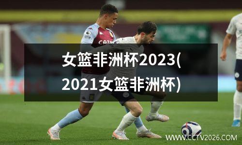 女篮非洲杯2023(2021女篮非洲杯)