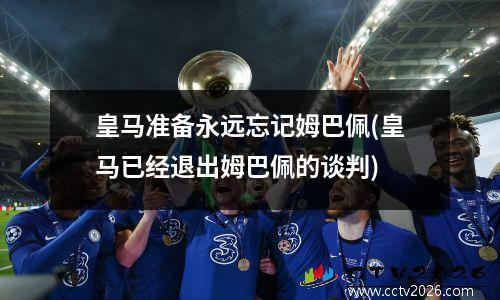 皇马准备永远忘记姆巴佩(皇马已经退出姆巴佩的谈判)
