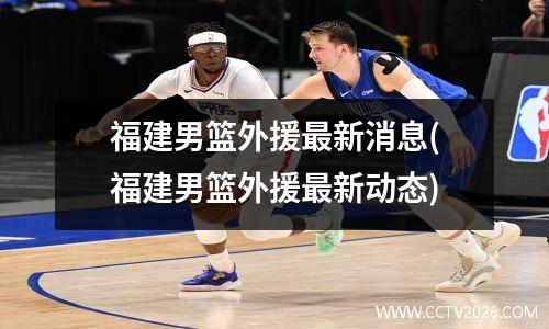 福建男篮外援最新消息(福建男篮外援最新动态)