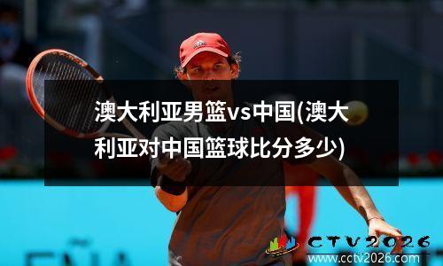 澳大利亚男篮vs中国(澳大利亚对中国篮球比分多少)