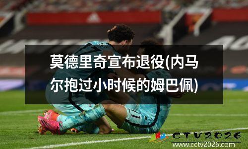 莫德里奇宣布退役(内马尔抱过小时候的姆巴佩)