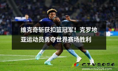 维克奇斩获扣篮冠军！克罗地亚运动员勇夺世界赛场胜利