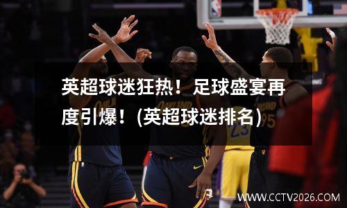 英超球迷狂热！足球盛宴再度引爆！(英超球迷排名)