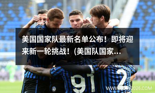 美国国家队最新名单公布！即将迎来新一轮挑战！(美国队国家队阵容)