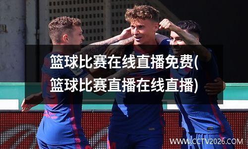 篮球比赛在线直播免费(篮球比赛直播在线直播)