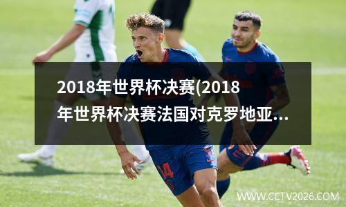 2018年世界杯决赛(2018年世界杯决赛法国对克罗地亚比分)