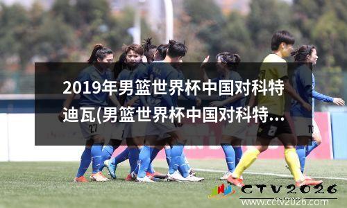 2019年男篮世界杯中国对科特迪瓦(男篮世界杯中国对科特迪瓦视频回放)