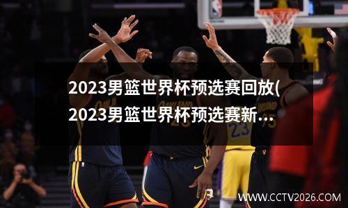 2023男篮世界杯预选赛回放(2023男篮世界杯预选赛新浪网)