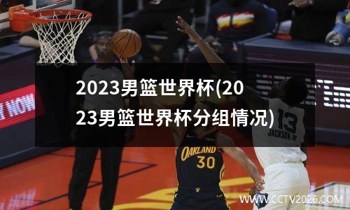 2023男篮世界杯(2023男篮世界杯分组情况)