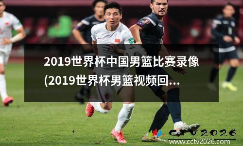 2019世界杯中国男篮比赛录像(2019世界杯男篮视频回放)