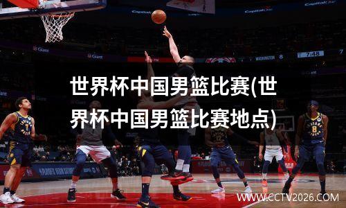 世界杯中国男篮比赛(世界杯中国男篮比赛地点)
