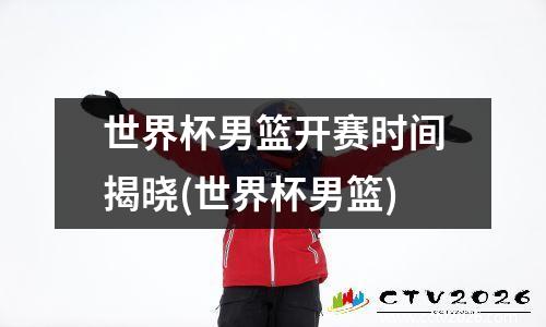 世界杯男篮开赛时间揭晓(世界杯男篮)