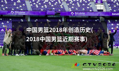 中国男篮2018年创造历史(2018中国男篮近期赛事)