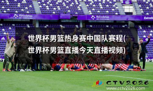 世界杯男篮热身赛中国队赛程(世界杯男篮直播今天直播视频)