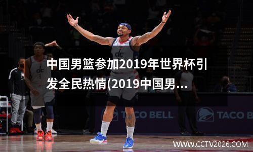 中国男篮参加2019年世界杯引发全民热情(2019中国男篮世界杯名次)