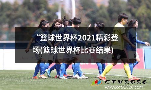 “篮球世界杯2021精彩登场(篮球世界杯比赛结果)