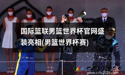 国际篮联男篮世界杯官网盛装亮相(男篮世界杯赛)
