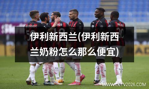 伊利新西兰(伊利新西兰奶粉怎么那么便宜)