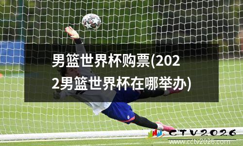 男篮世界杯购票(2022男篮世界杯在哪举办)