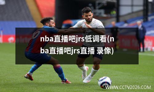 nba直播吧jrs低调看(nba直播吧jrs直播 录像)